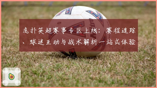 虎扑英超赛事专区上线:赛程追踪、球迷互动与战术解析一站式体验