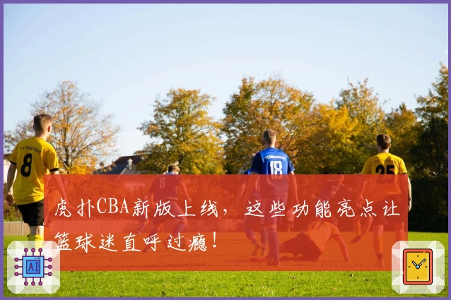 虎扑CBA新版上线,这些功能亮点让篮球迷直呼过瘾!