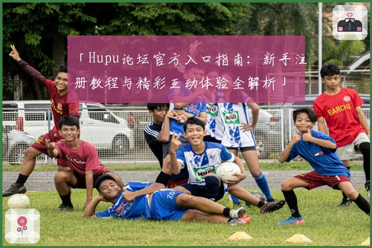 「Hupu论坛官方入口指南：新手注册教程与精彩互动体验全解析」
