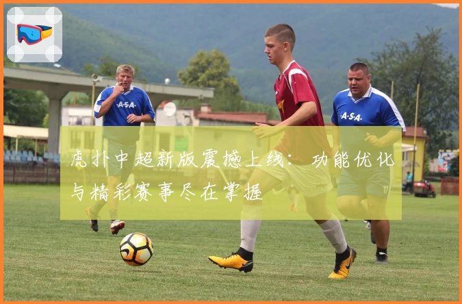 虎扑中超新版震撼上线:功能优化与精彩赛事尽在掌握