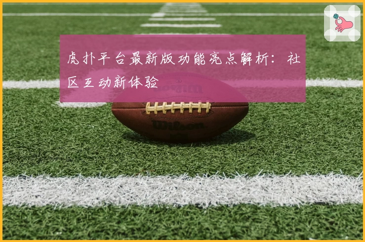 虎扑平台最新版功能亮点解析：社区互动新体验
