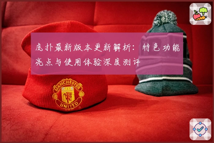 虎扑最新版本更新解析：特色功能亮点与使用体验深度测评