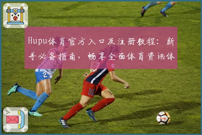Hupu体育官方入口及注册教程：新手必备指南，畅享全面体育资讯体验