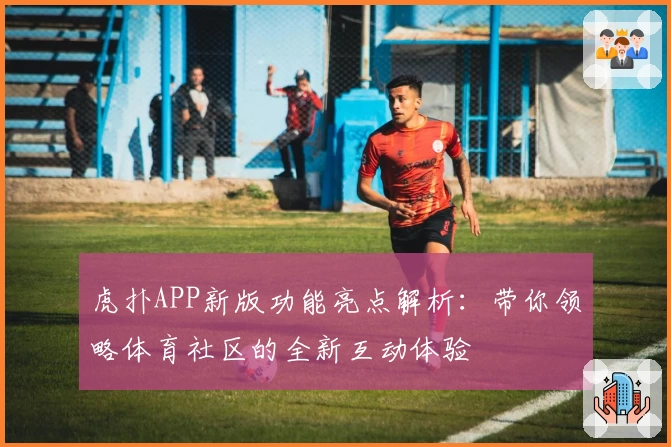 虎扑APP新版功能亮点解析：带你领略体育社区的全新互动体验