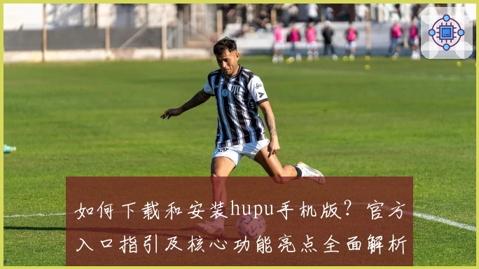 如何下载和安装hupu手机版？官方入口指引及核心功能亮点全面解析
