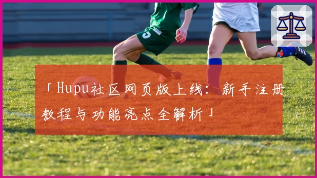 「Hupu社区网页版上线：新手注册教程与功能亮点全解析」