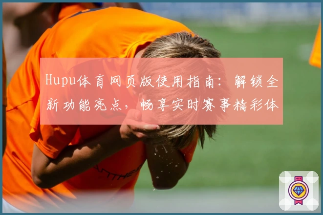 Hupu体育网页版使用指南:解锁全新功能亮点,畅享实时赛事精彩体验