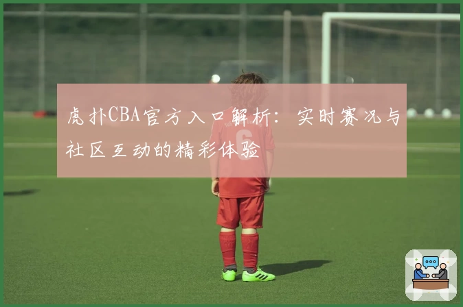 虎扑CBA官方入口解析：实时赛况与社区互动的精彩体验