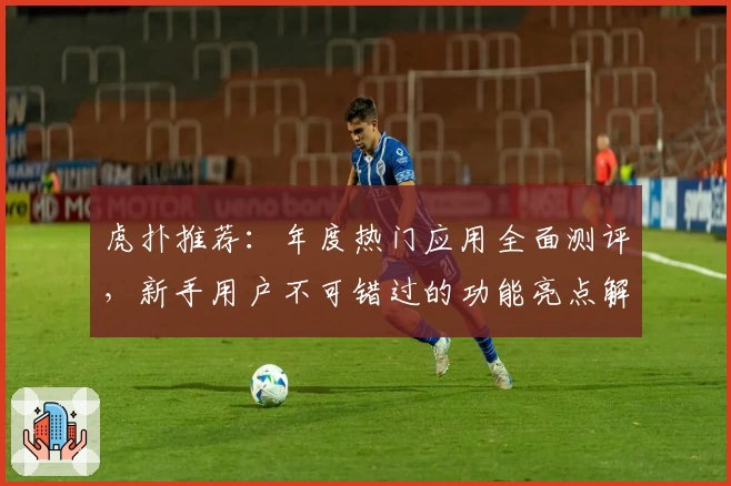虎扑推荐：年度热门应用全面测评，新手用户不可错过的功能亮点解析