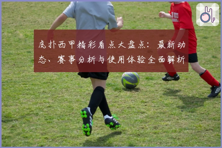 虎扑西甲精彩看点大盘点：最新动态、赛事分析与使用体验全面解析