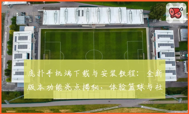 虎扑手机端下载与安装教程：全新版本功能亮点揭秘，体验篮球与社区互动新乐趣