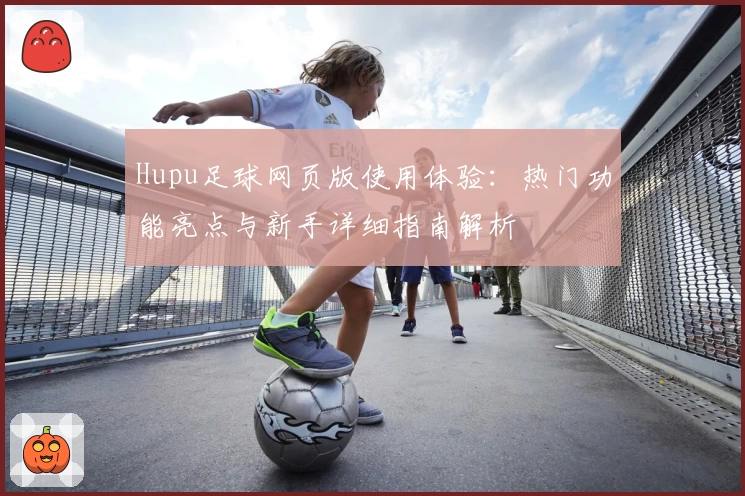 Hupu足球网页版使用体验：热门功能亮点与新手详细指南解析