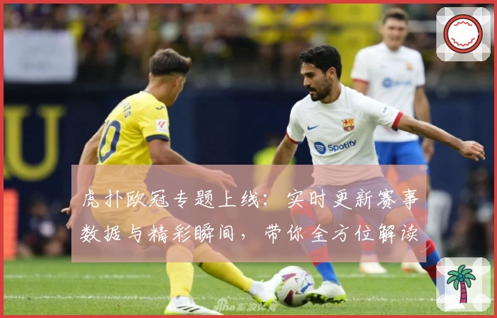 虎扑欧冠专题上线：实时更新赛事数据与精彩瞬间，带你全方位解读杯赛盛宴