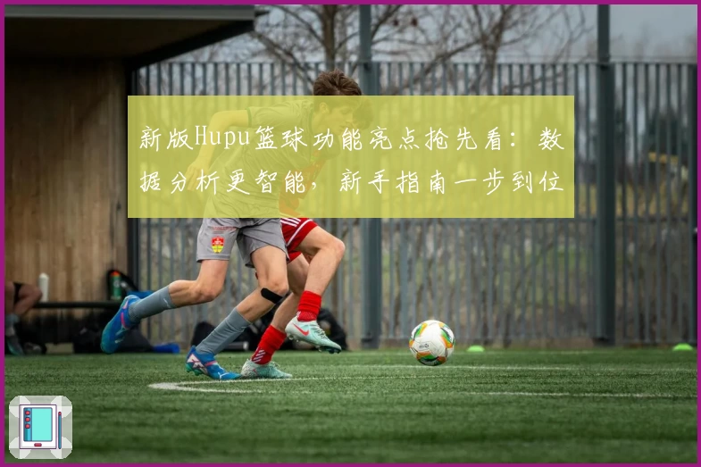 新版Hupu篮球功能亮点抢先看：数据分析更智能，新手指南一步到位