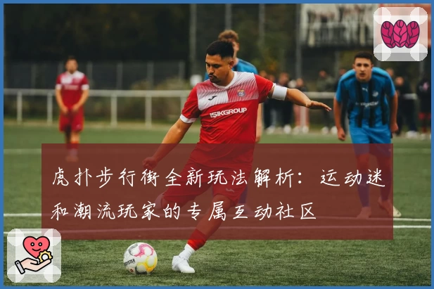 虎扑步行街全新玩法解析：运动迷和潮流玩家的专属互动社区