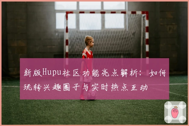 新版Hupu社区功能亮点解析：如何玩转兴趣圈子与实时热点互动