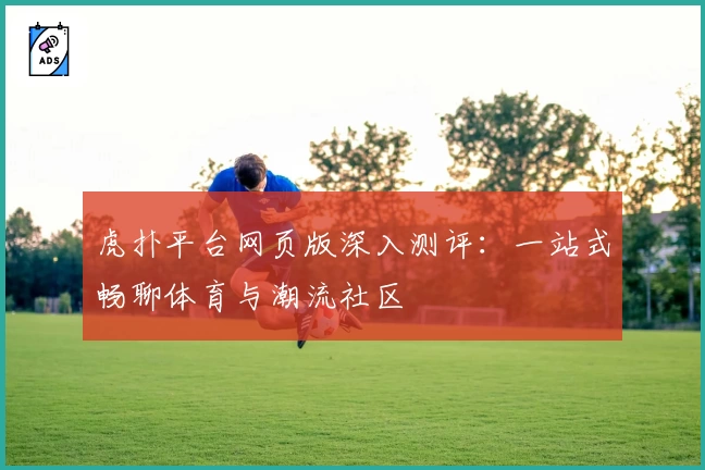 虎扑平台网页版深入测评：一站式畅聊体育与潮流社区