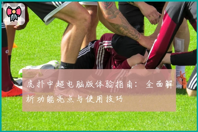 虎扑中超电脑版体验指南:全面解析功能亮点与使用技巧