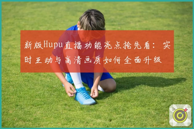 新版Hupu直播功能亮点抢先看:实时互动与高清画质如何全面升级