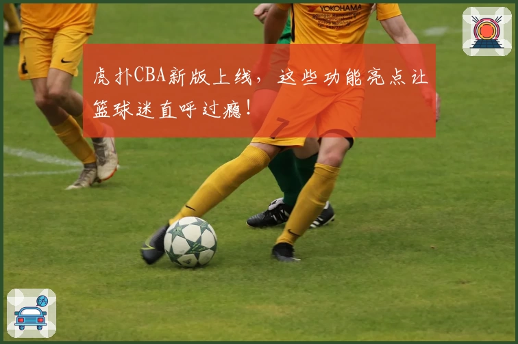 虎扑CBA新版上线，这些功能亮点让篮球迷直呼过瘾！