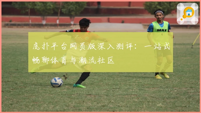 虎扑平台网页版深入测评：一站式畅聊体育与潮流社区