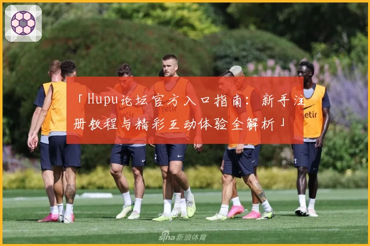 「Hupu论坛官方入口指南：新手注册教程与精彩互动体验全解析」