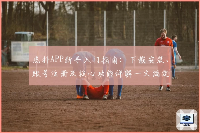 虎扑APP新手入门指南：下载安装、账号注册及核心功能详解一文搞定