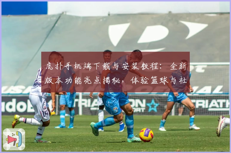 虎扑手机端下载与安装教程：全新版本功能亮点揭秘，体验篮球与社区互动新乐趣