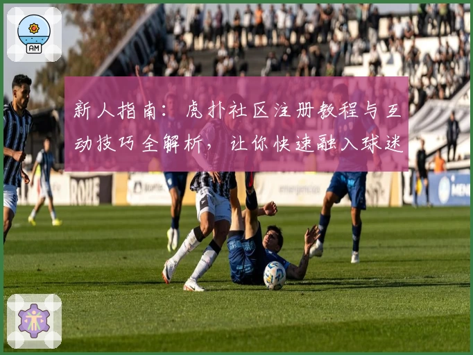 新人指南：虎扑社区注册教程与互动技巧全解析，让你快速融入球迷和潮流文化圈