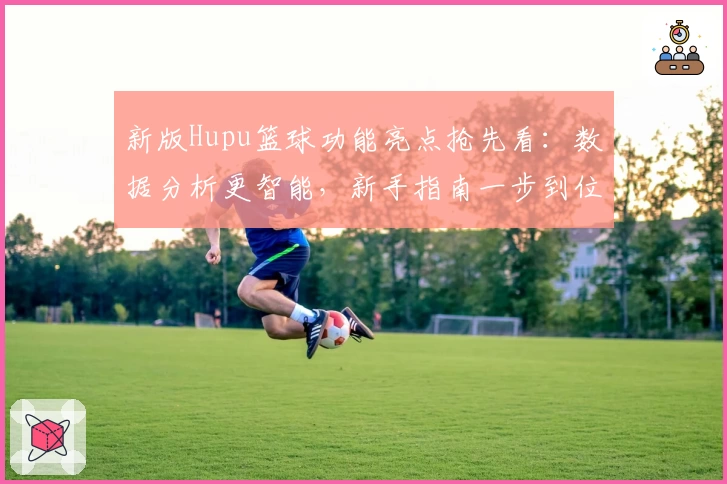 新版Hupu篮球功能亮点抢先看：数据分析更智能，新手指南一步到位