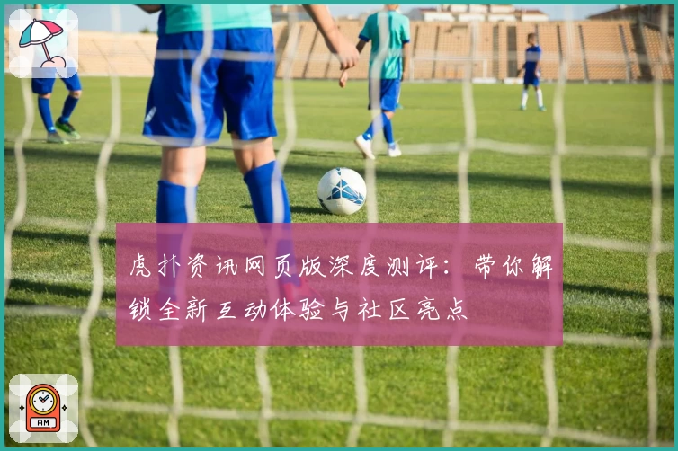 虎扑资讯网页版深度测评：带你解锁全新互动体验与社区亮点