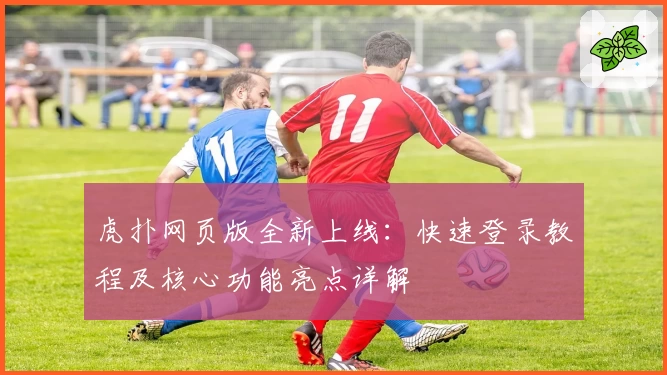 虎扑网页版全新上线:快速登录教程及核心功能亮点详解