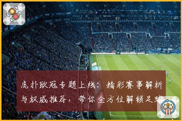 虎扑欧冠专题上线：精彩赛事解析与权威推荐，带你全方位解锁足球盛宴
