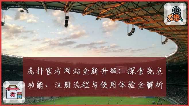 虎扑官方网站全新升级：探索亮点功能、注册流程与使用体验全解析