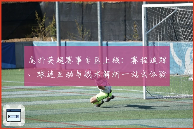 虎扑英超赛事专区上线：赛程追踪、球迷互动与战术解析一站式体验