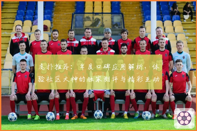 虎扑推荐：年度口碑应用解析，体验社区大神的独家测评与精彩互动