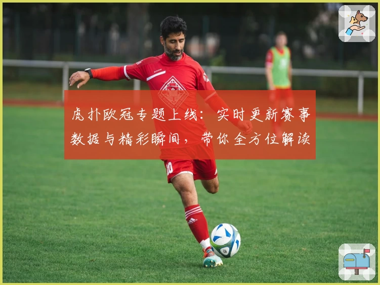 虎扑欧冠专题上线:实时更新赛事数据与精彩瞬间,带你全方位解读杯赛盛宴